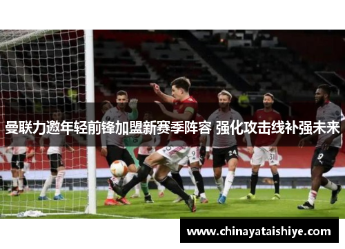 曼联力邀年轻前锋加盟新赛季阵容 强化攻击线补强未来