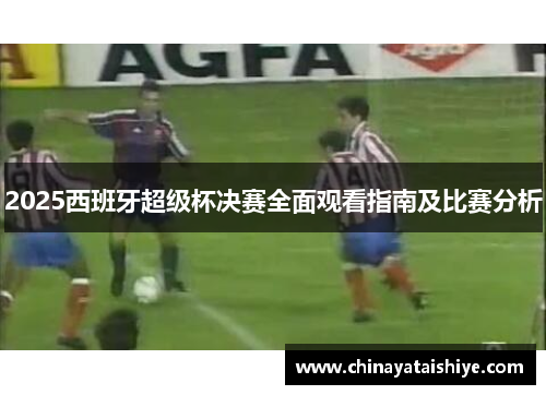 2025西班牙超级杯决赛全面观看指南及比赛分析