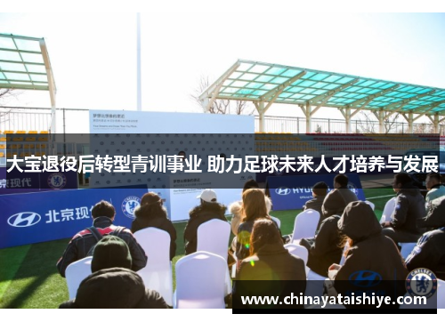 大宝退役后转型青训事业 助力足球未来人才培养与发展