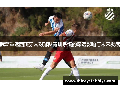 武磊重返西班牙人对球队青训系统的深远影响与未来发展